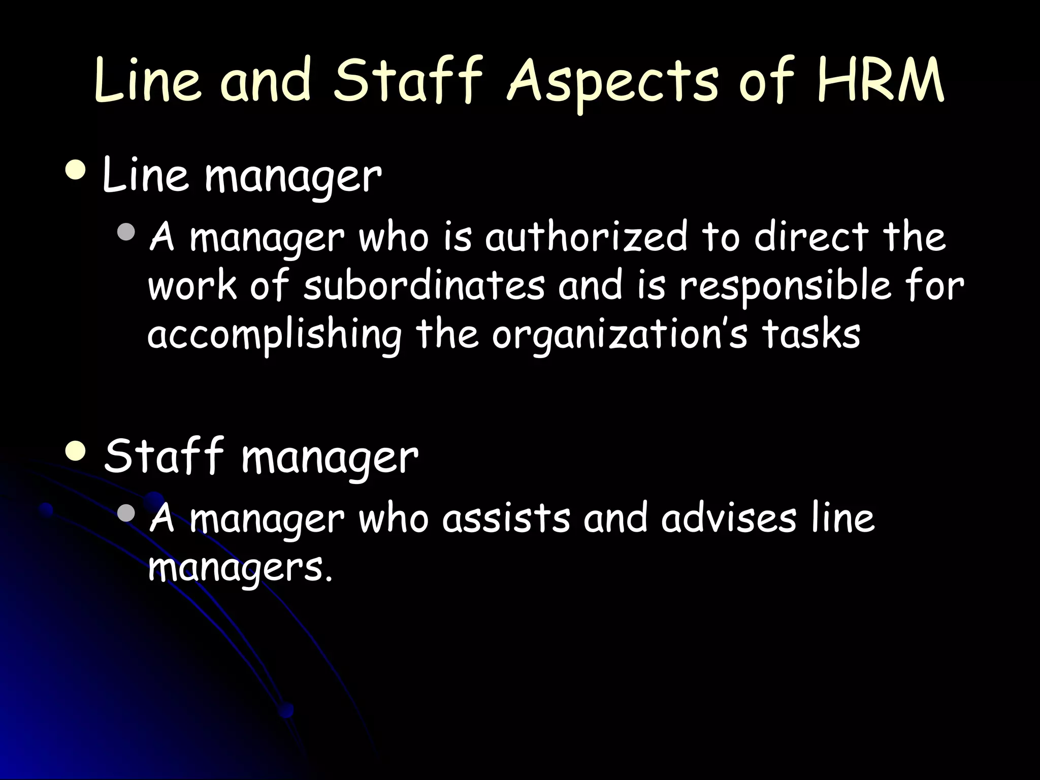 Line and Staff Aspects of HRMLine and Staff Aspects of HRM
 Line managerLine manager
A manager who is authorized to direct theA manager who is authorized to direct the
work of subordinates and is responsible forwork of subordinates and is responsible for
accomplishing the organization’s tasksaccomplishing the organization’s tasks
 Staff managerStaff manager
A manager who assists and advises lineA manager who assists and advises line
managers.managers.
 