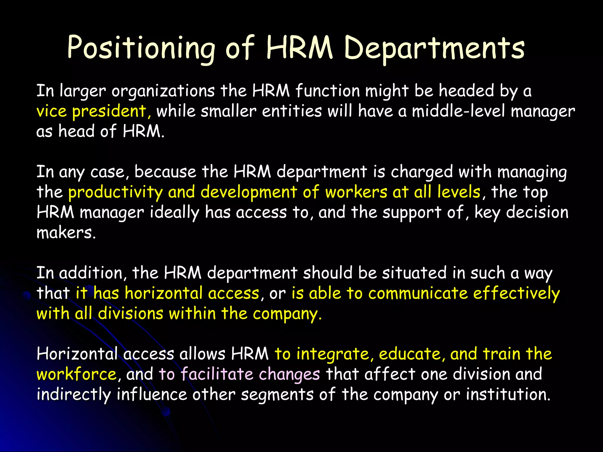 Positioning of HRM DepartmentsPositioning of HRM Departments
In larger organizations the HRM function might be headed by aIn larger organizations the HRM function might be headed by a
vice president,vice president, while smaller entities will have a middle-level managerwhile smaller entities will have a middle-level manager
as head of HRM.as head of HRM.
In any case, because the HRM department is charged with managingIn any case, because the HRM department is charged with managing
thethe productivity and development of workers at all levelsproductivity and development of workers at all levels, the top, the top
HRM manager ideally has access to, and the support of, key decisionHRM manager ideally has access to, and the support of, key decision
makers.makers.
In addition, the HRM department should be situated in such a wayIn addition, the HRM department should be situated in such a way
thatthat it has horizontal accessit has horizontal access, or, or is able to communicate effectivelyis able to communicate effectively
with all divisions within the company.with all divisions within the company.
Horizontal access allows HRMHorizontal access allows HRM to integrate, educate, and train theto integrate, educate, and train the
workforceworkforce, and, and to facilitate changesto facilitate changes that affect one division andthat affect one division and
indirectly influence other segments of the company or institution.indirectly influence other segments of the company or institution.
 