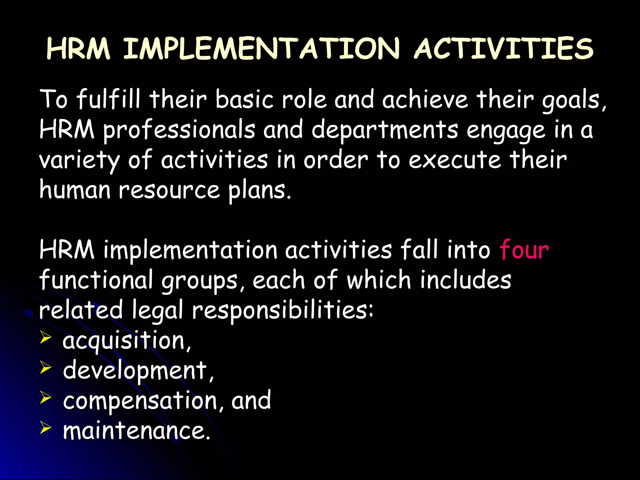 HRM IMPLEMENTATION ACTIVITIESHRM IMPLEMENTATION ACTIVITIES
To fulfill their basic role and achieve their goals,To fulfill their basic role and achieve their goals,
HRM professionals and departments engage in aHRM professionals and departments engage in a
variety of activities in order to execute theirvariety of activities in order to execute their
human resource plans.human resource plans.
HRM implementation activities fall intoHRM implementation activities fall into fourfour
functional groups, each of which includesfunctional groups, each of which includes
related legal responsibilities:related legal responsibilities:
 acquisition,acquisition,
 development,development,
 compensation, andcompensation, and
 maintenance.maintenance.
 