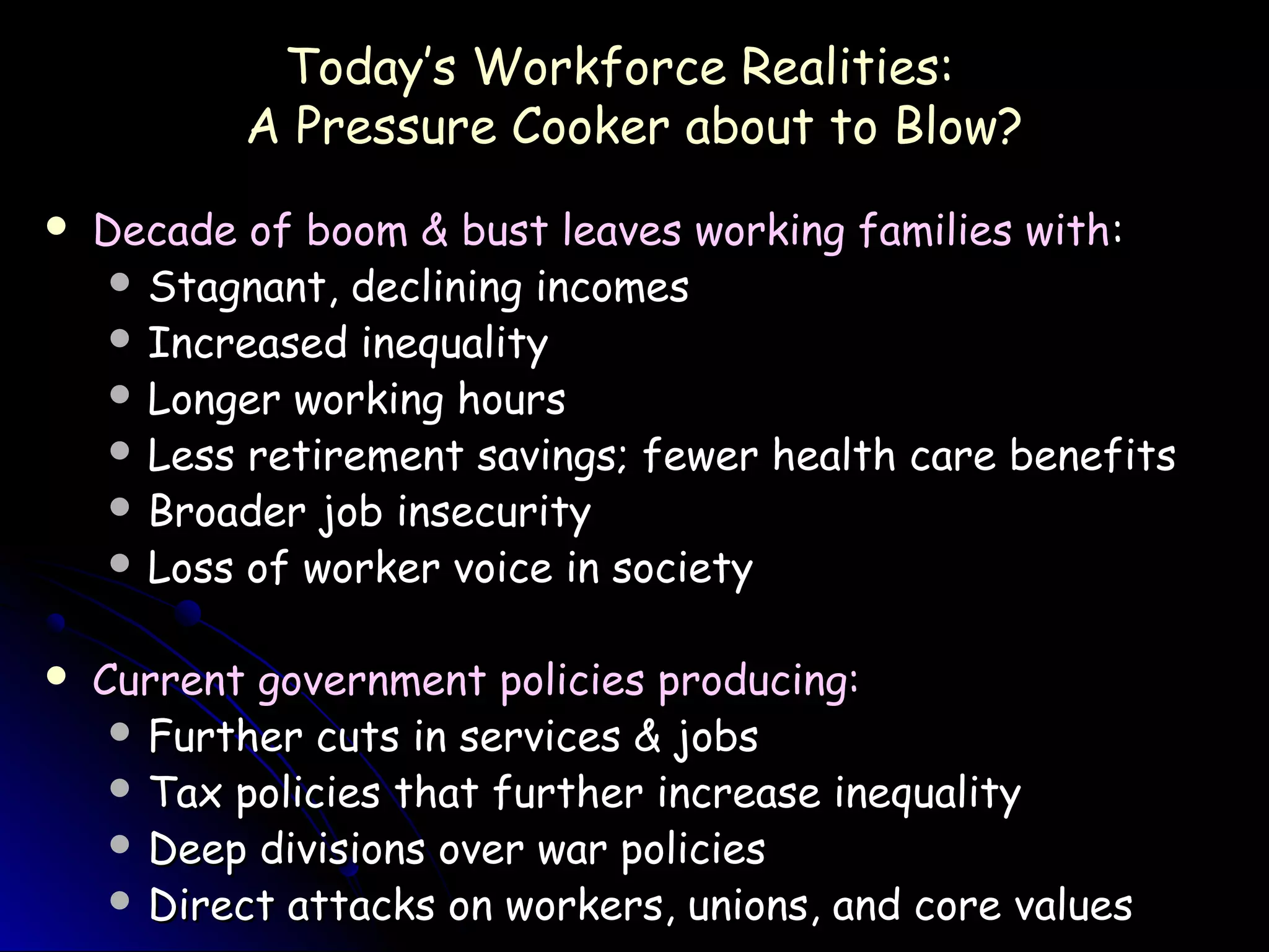 Today’s Workforce Realities:Today’s Workforce Realities:
A Pressure Cooker about to Blow?A Pressure Cooker about to Blow?
 Decade of boom & bust leaves working families withDecade of boom & bust leaves working families with::
 Stagnant, declining incomesStagnant, declining incomes
 Increased inequalityIncreased inequality
 Longer working hoursLonger working hours
 Less retirement savings; fewer health care benefitsLess retirement savings; fewer health care benefits
 Broader job insecurityBroader job insecurity
 Loss of worker voice in societyLoss of worker voice in society
 Current government policies producing:Current government policies producing:
 Further cuts in services & jobsFurther cuts in services & jobs
 Tax policies that further increase inequalityTax policies that further increase inequality
 Deep divisions over war policiesDeep divisions over war policies
 Direct attacks on workers, unions, and core valuesDirect attacks on workers, unions, and core values
 