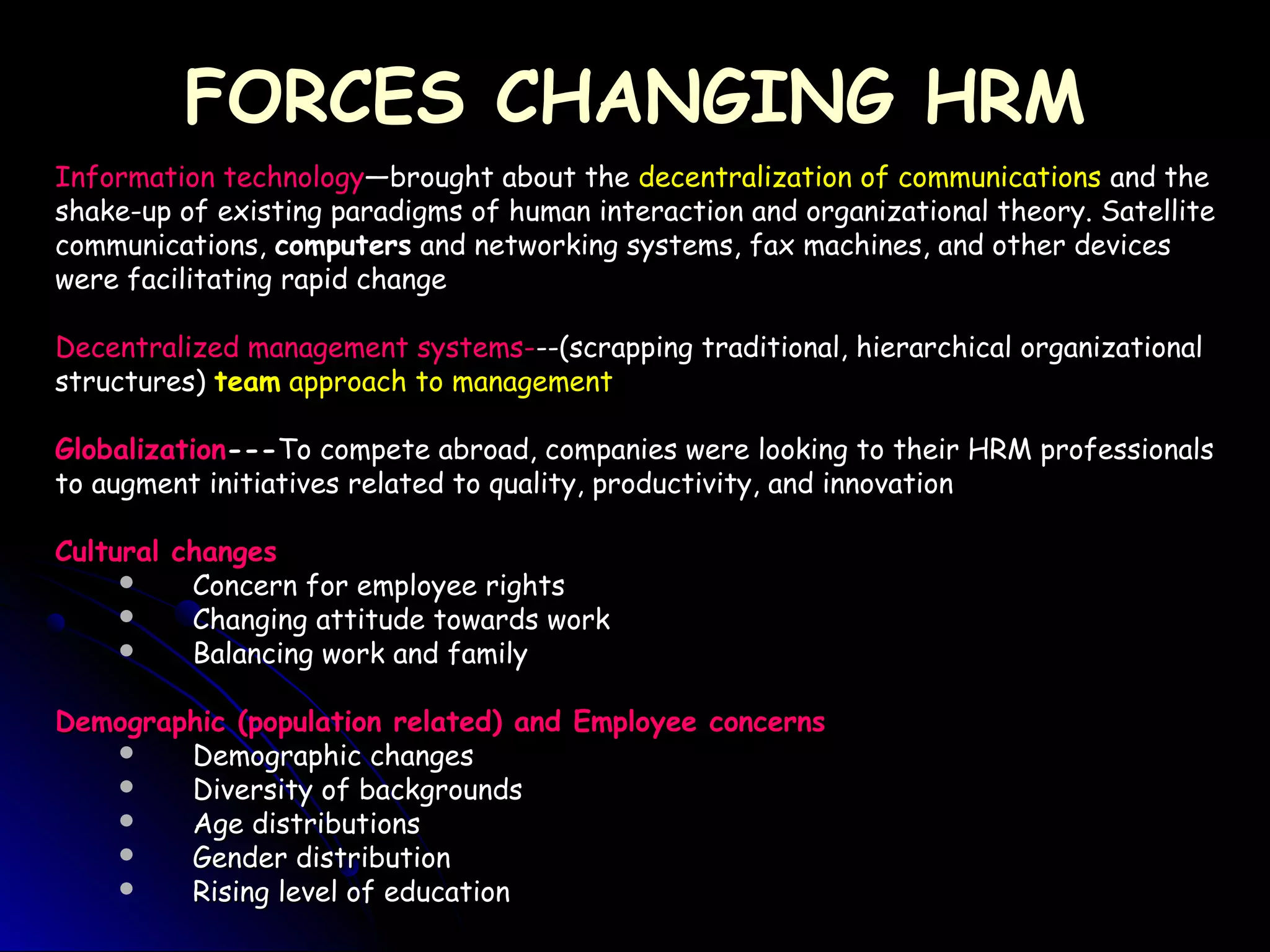 FORCES CHANGING HRMFORCES CHANGING HRM
Information technologyInformation technology—brought about the—brought about the decentralization of communicationsdecentralization of communications and theand the
shake-up of existing paradigms of human interaction and organizational theory. Satelliteshake-up of existing paradigms of human interaction and organizational theory. Satellite
communications,communications, computerscomputers and networking systems, fax machines, and other devicesand networking systems, fax machines, and other devices
were facilitating rapid changewere facilitating rapid change
Decentralized management systems-Decentralized management systems---(scrapping traditional, hierarchical organizational--(scrapping traditional, hierarchical organizational
structures)structures) teamteam approach to managementapproach to management
GlobalizationGlobalization------To compete abroad, companies were looking to their HRM professionalsTo compete abroad, companies were looking to their HRM professionals
to augment initiatives related to quality, productivity, and innovationto augment initiatives related to quality, productivity, and innovation
Cultural changesCultural changes
 Concern for employee rightsConcern for employee rights
 Changing attitude towards workChanging attitude towards work
 Balancing work and familyBalancing work and family
Demographic (population related) and Employee concernsDemographic (population related) and Employee concerns
 Demographic changesDemographic changes
 Diversity of backgroundsDiversity of backgrounds
 Age distributionsAge distributions
 Gender distributionGender distribution
 Rising level of educationRising level of education
 
