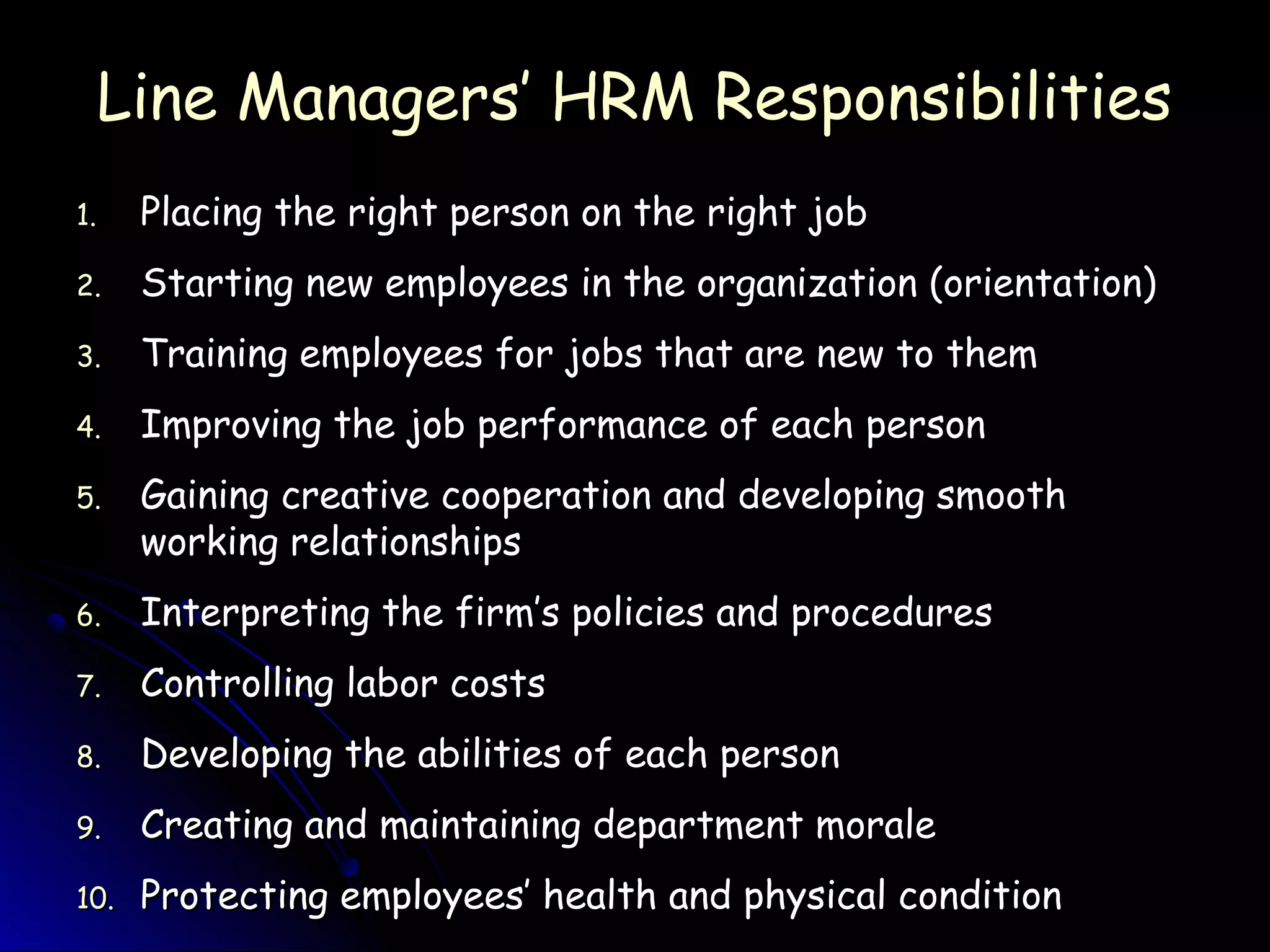 Line Managers’ HRM ResponsibilitiesLine Managers’ HRM Responsibilities
1.1. Placing the right person on the right jobPlacing the right person on the right job
2.2. Starting new employees in the organization (orientation)Starting new employees in the organization (orientation)
3.3. Training employees for jobs that are new to themTraining employees for jobs that are new to them
4.4. Improving the job performance of each personImproving the job performance of each person
5.5. Gaining creative cooperation and developing smoothGaining creative cooperation and developing smooth
working relationshipsworking relationships
6.6. Interpreting the firm’s policies and proceduresInterpreting the firm’s policies and procedures
7.7. Controlling labor costsControlling labor costs
8.8. Developing the abilities of each personDeveloping the abilities of each person
9.9. Creating and maintaining department moraleCreating and maintaining department morale
10.10. Protecting employees’ health and physical conditionProtecting employees’ health and physical condition
 