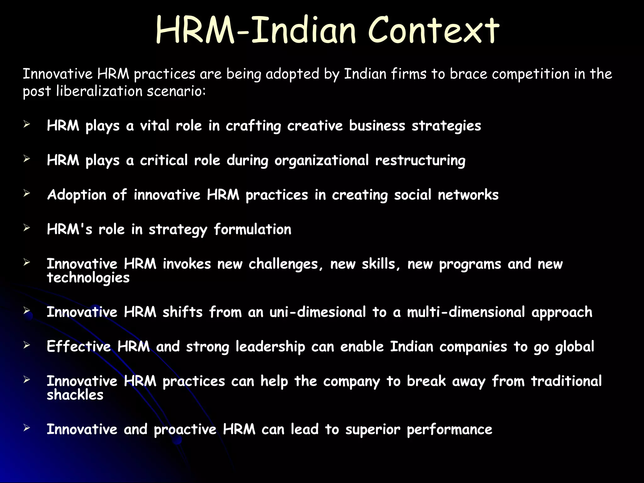 HRM-Indian ContextHRM-Indian Context
Innovative HRM practices are being adopted by Indian firms to brace competition in the
post liberalization scenario:
 HRM plays a vital role in crafting creative business strategies
 HRM plays a critical role during organizational restructuring
 Adoption of innovative HRM practices in creating social networks
 HRM's role in strategy formulation
 Innovative HRM invokes new challenges, new skills, new programs and new
technologies
 Innovative HRM shifts from an uni-dimesional to a multi-dimensional approach
 Effective HRM and strong leadership can enable Indian companies to go global
 Innovative HRM practices can help the company to break away from traditional
shackles
 Innovative and proactive HRM can lead to superior performance
 