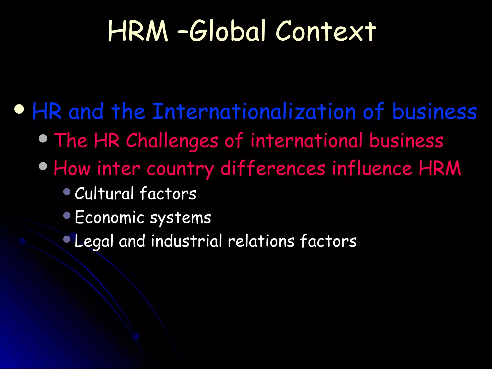 HRM –Global ContextHRM –Global Context
 HR and the Internationalization of businessHR and the Internationalization of business
The HR Challenges of international businessThe HR Challenges of international business
How inter country differences influence HRMHow inter country differences influence HRM
Cultural factorsCultural factors
Economic systemsEconomic systems
Legal and industrial relations factorsLegal and industrial relations factors
 