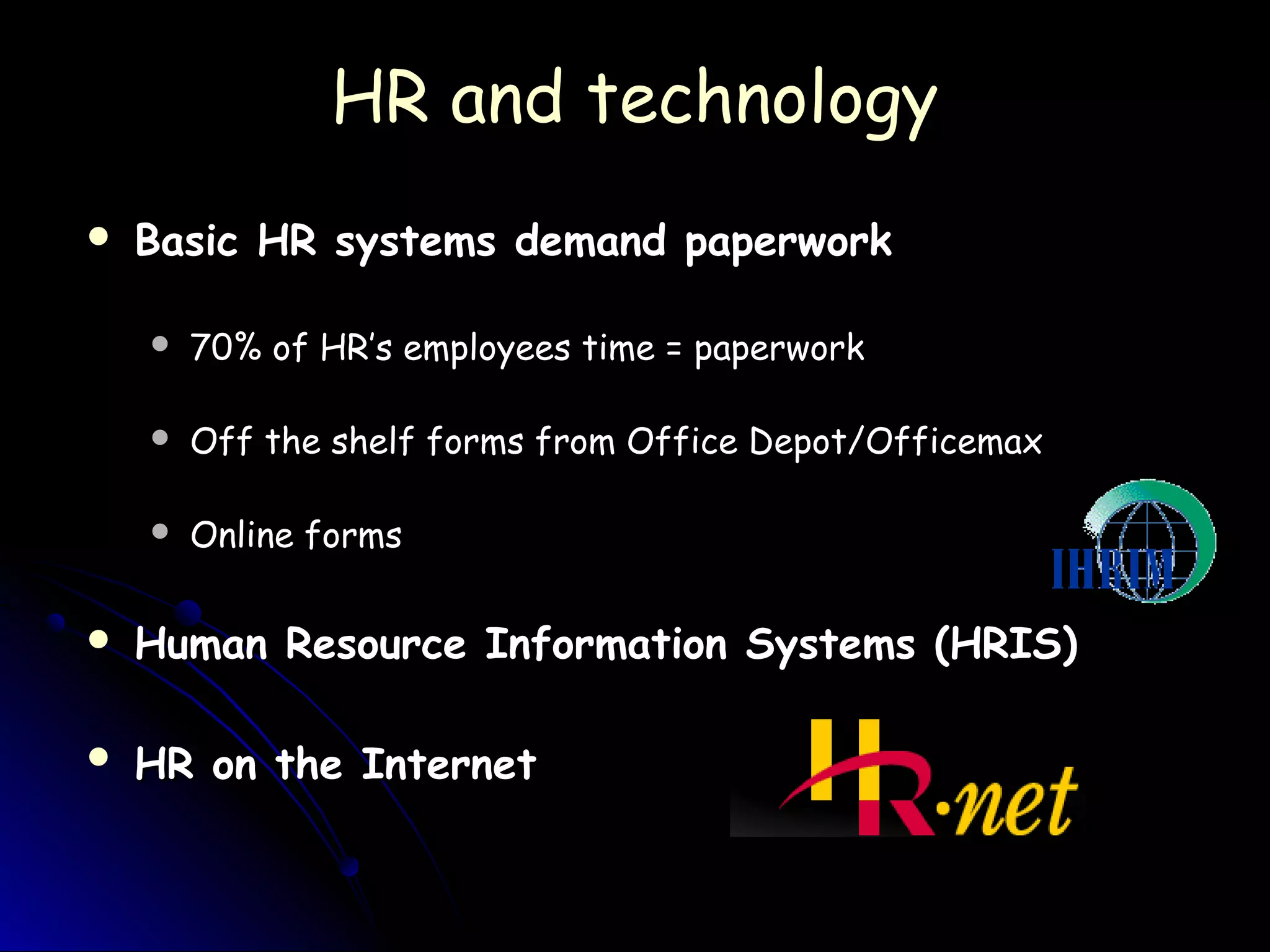 HR and technologyHR and technology
 Basic HR systems demand paperworkBasic HR systems demand paperwork
 70% of HR’s employees time = paperwork70% of HR’s employees time = paperwork
 Off the shelf forms from Office Depot/OfficemaxOff the shelf forms from Office Depot/Officemax
 Online formsOnline forms
 Human Resource Information Systems (HRIS)Human Resource Information Systems (HRIS)
 HR on the InternetHR on the Internet
 
