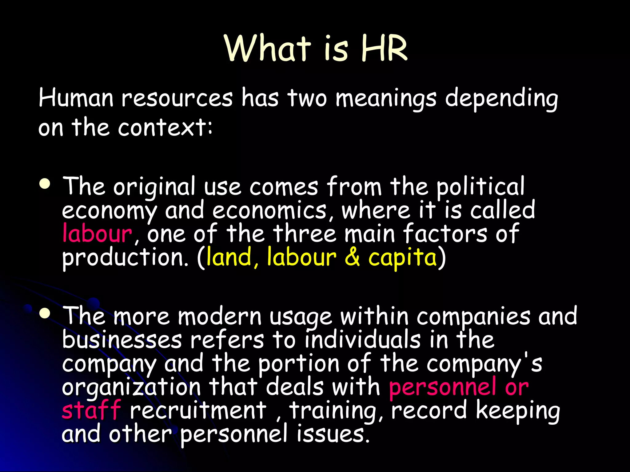 What is HRWhat is HR
Human resources has two meanings dependingHuman resources has two meanings depending
on the context:on the context:
 The original use comes from the politicalThe original use comes from the political
economy and economics, where it is calledeconomy and economics, where it is called
labourlabour, one of the three main factors of, one of the three main factors of
production. (production. (land, labour & capitaland, labour & capita))
 The more modern usage within companies andThe more modern usage within companies and
businesses refers to individuals in thebusinesses refers to individuals in the
company and the portion of the company'scompany and the portion of the company's
organization that deals withorganization that deals with personnel orpersonnel or
staffstaff recruitment , training, record keepingrecruitment , training, record keeping
and other personnel issues.and other personnel issues.
 
