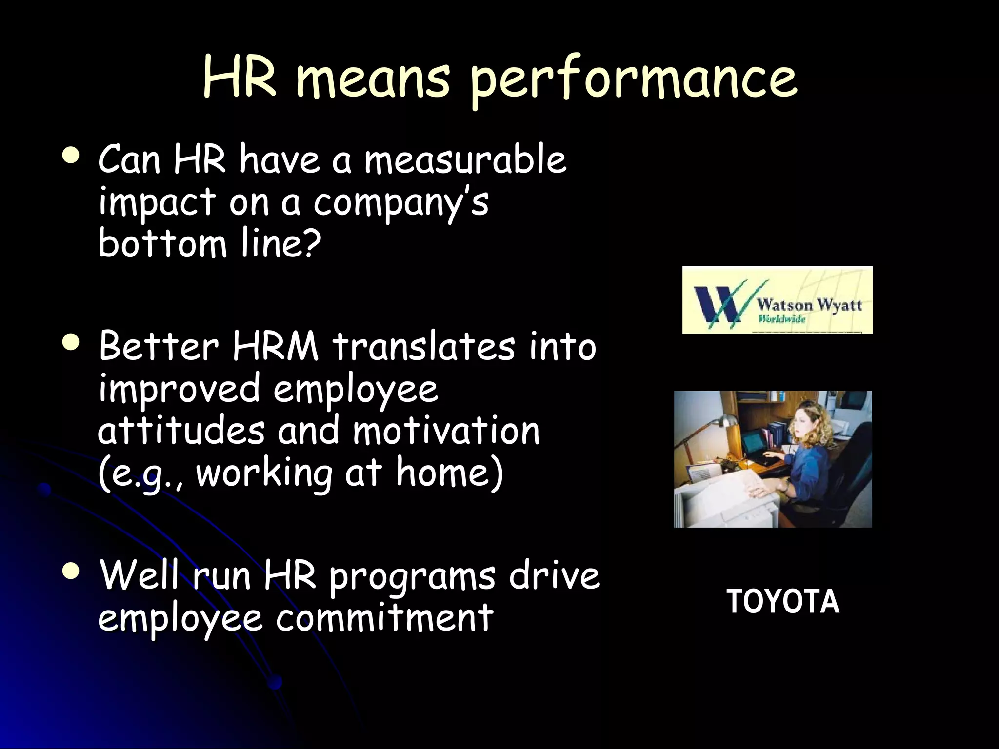 HR means performanceHR means performance
 Can HR have a measurableCan HR have a measurable
impact on a company’simpact on a company’s
bottom line?bottom line?
 Better HRM translates intoBetter HRM translates into
improved employeeimproved employee
attitudes and motivationattitudes and motivation
(e.g., working at home)(e.g., working at home)
 Well run HR programs driveWell run HR programs drive
employee commitmentemployee commitment TOYOTA
 