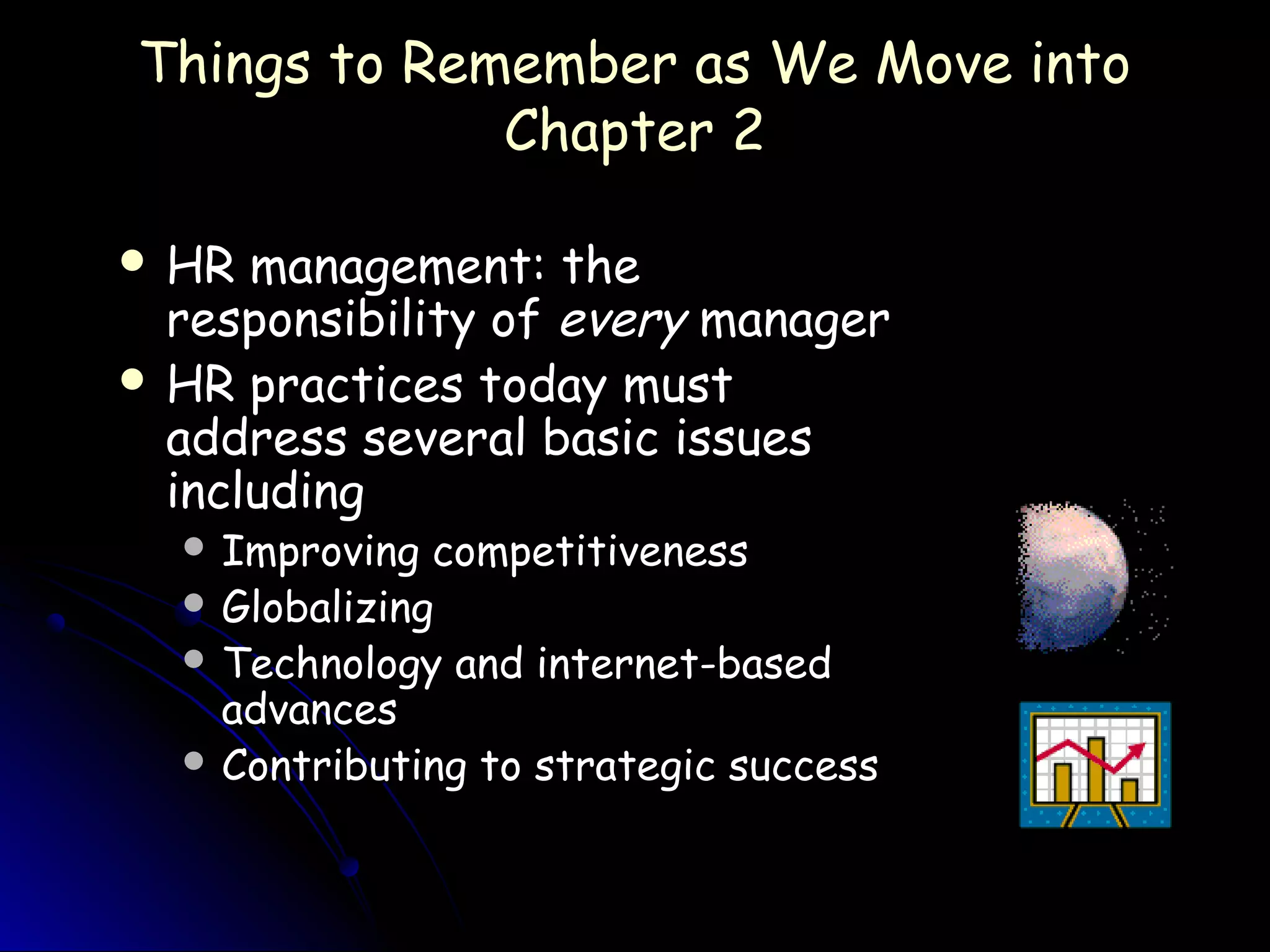Things to Remember as We Move intoThings to Remember as We Move into
Chapter 2Chapter 2
 HR management: theHR management: the
responsibility ofresponsibility of everyevery managermanager
 HR practices today mustHR practices today must
address several basic issuesaddress several basic issues
includingincluding
 Improving competitivenessImproving competitiveness
 GlobalizingGlobalizing
 Technology and internet-basedTechnology and internet-based
advancesadvances
 Contributing to strategic successContributing to strategic success
 