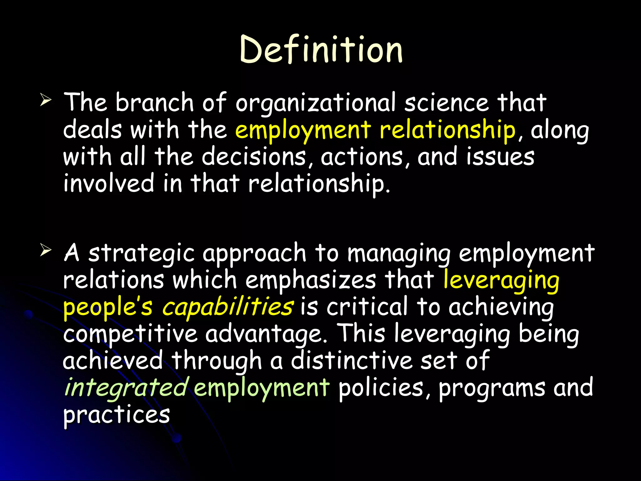 DefinitionDefinition
 The branch of organizational science thatThe branch of organizational science that
deals with thedeals with the employment relationshipemployment relationship, along, along
with all the decisions, actions, and issueswith all the decisions, actions, and issues
involved in that relationship.involved in that relationship.
 A strategic approach to managing employmentA strategic approach to managing employment
relations which emphasizes thatrelations which emphasizes that leveragingleveraging
people’speople’s capabilitiescapabilities is critical to achievingis critical to achieving
competitive advantage. This leveraging beingcompetitive advantage. This leveraging being
achieved through a distinctive set ofachieved through a distinctive set of
integratedintegrated employmentemployment policies, programs andpolicies, programs and
practicespractices
 