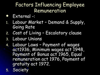 Factors Influencing Employee
              Remuneration
    External -:
1.   Labour Market – Demand & Supply,
     Going Rate
2.   Cost of Living – Escalatory clause
3.   Labour Unions
4.   Labour Laws – Payment of wages
     act1936, Minimum wages act 1948,
     Payment of Bonus act 1965, Equal
     remuneration act 1976, Payment of
     gratuity act 1972.
5.   Society
 