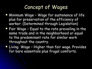 Concept of Wages
 Minimum   Wage – Wage for sustenance of life
  plus for preservation of the efficiency of
  worker. (Determined through Legislation)
 Fair Wage – Equal to the rate prevailing in the
  same trade and in the neighborhood or equal
  to the predominant rate for similar work
  throughout the country.
 Living Wage – Higher than fair wage. Provides
  for bare essentials plus frugal comforts.
 