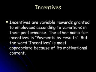 Incentives

 Incentives are variable rewards granted
 to employees according to variations in
 their performance. The other name for
 incentives is “Payments by results”. But
 the word ‘Incentives’ is most
 appropriate because of its motivational
 content.
 