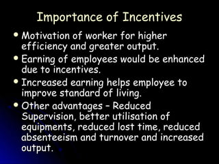 Importance of Incentives
 Motivation of worker for higher
  efficiency and greater output.
 Earning of employees would be enhanced
  due to incentives.
 Increased earning helps employee to
  improve standard of living.
 Other advantages – Reduced
  Supervision, better utilisation of
  equipments, reduced lost time, reduced
  absenteeism and turnover and increased
  output.
 