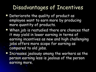 Disadvantages of Incentives
 Deteriorate   the quality of product as
  employee want to earn more by producing
  more quantity of products.
 When job is restudied there are chances that
  it may yield in lower earning in terms of
  earning incentives as new and high challenging
  jobs offers more scope for earning as
  compared to old jobs.
 Increases jealousy among the workers as the
  person earning less is jealous of the person
  earning more.
 