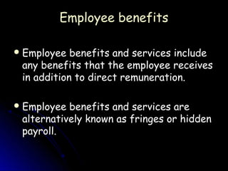Employee benefits

 Employee  benefits and services include
 any benefits that the employee receives
 in addition to direct remuneration.

 Employee benefits and services are
 alternatively known as fringes or hidden
 payroll.
 