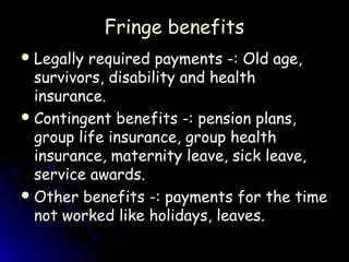 Fringe benefits
 Legally required payments -: Old age,
  survivors, disability and health
  insurance.
 Contingent benefits -: pension plans,
  group life insurance, group health
  insurance, maternity leave, sick leave,
  service awards.
 Other benefits -: payments for the time
  not worked like holidays, leaves.
 