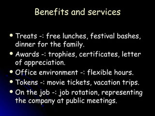 Benefits and services

 Treats -: free lunches, festival bashes,
  dinner for the family.
 Awards -: trophies, certificates, letter
  of appreciation.
 Office environment -: flexible hours.
 Tokens -: movie tickets, vacation trips.
 On the job -: job rotation, representing
  the company at public meetings.
 
