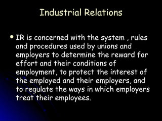 Industrial Relations

 IRis concerned with the system , rules
 and procedures used by unions and
 employers to determine the reward for
 effort and their conditions of
 employment, to protect the interest of
 the employed and their employers, and
 to regulate the ways in which employers
 treat their employees.
 