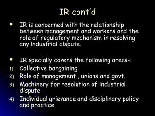 IR cont’d
    IR is concerned with the relationship
     between management and workers and the
     role of regulatory mechanism in resolving
     any industrial dispute.

    IR specially covers the following areas-:
1)   Collective bargaining
2)   Role of management , unions and govt.
3)   Machinery for resolution of industrial
     dispute
4)   Individual grievance and disciplinary policy
     and practice
 
