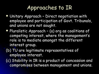 Approaches to IR
 Unitary  Approach – Direct negotiation with
  employee and participation of Govt. Tribunals,
  and unions are not sought.
 Pluralistic Approach – (a) org as coalitions of
  competing interest, where the management’s
  role is to mediate amongst the different
  interest group.
(b) TU are legitimate representatives of
  employee interest.
(c) Stability in IR is a product of concession and
  compromises between management and unions.
 
