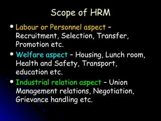 Scope of HRM
 Labour or Personnel aspect –
  Recruitment, Selection, Transfer,
  Promotion etc.
 Welfare aspect – Housing, Lunch room,
  Health and Safety, Transport,
  education etc.
 Industrial relation aspect – Union
  Management relations, Negotiation,
  Grievance handling etc.
 