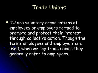 Trade Unions

 TUare voluntary organisations of
 employees or employers formed to
 promote and protect their interest
 through collective action. Though the
 terms employees and employers are
 used, when we say trade unions they
 generally refer to employees.
 
