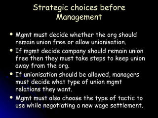 Strategic choices before
               Management

 Mgmt   must decide whether the org should
  remain union free or allow unionisation.
 If mgmt decide company should remain union
  free then they must take steps to keep union
  away from the org.
 If unionisation should be allowed, managers
  must decide what type of union mgmt
  relations they want.
 Mgmt must also choose the type of tactic to
  use while negotiating a new wage settlement.
 