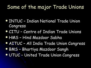 Some of the major Trade Unions

 INTUC  – Indian National Trade Union
  Congress
 CITU – Centre of Indian Trade Unions
 HMS – Hind Mazdoor Sabha
 AITUC – All India Trade Union Congress
 BMS – Bhartiya Mazdoor Sangh
 UTUC – United Trade Union Congress
 
