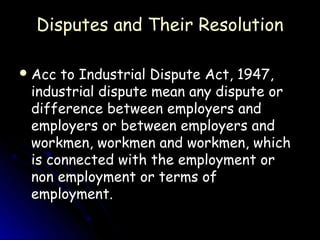 Disputes and Their Resolution

 Acc to Industrial Dispute Act, 1947,
 industrial dispute mean any dispute or
 difference between employers and
 employers or between employers and
 workmen, workmen and workmen, which
 is connected with the employment or
 non employment or terms of
 employment.
 