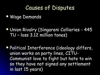 Causes of Disputes
 Wage    Demands

 Union Rivalry (Singareni Collieries - 445
  TU – loss 3.12 million tones)

 Political Interference (ideology differs,
  union works on party lines, CITU-
  Communist love to fight but hate to win
  so they have not signed any settlement
  in last 15 years)
 