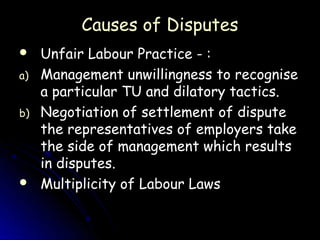 Causes of Disputes
    Unfair Labour Practice - :
a)   Management unwillingness to recognise
     a particular TU and dilatory tactics.
b)   Negotiation of settlement of dispute
     the representatives of employers take
     the side of management which results
     in disputes.
    Multiplicity of Labour Laws
 
