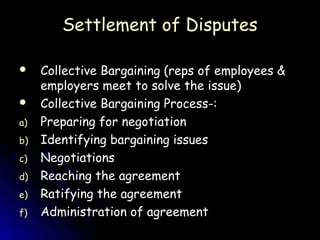 Settlement of Disputes

    Collective Bargaining (reps of employees &
     employers meet to solve the issue)
    Collective Bargaining Process-:
a)   Preparing for negotiation
b)   Identifying bargaining issues
c)   Negotiations
d)   Reaching the agreement
e)   Ratifying the agreement
f)   Administration of agreement
 