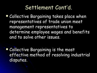Settlement Cont’d.
 CollectiveBargaining takes place when
 representatives of trade union meet
 management representatives to
 determine employee wages and benefits
 and to solve other issues.

 Collective
           Bargaining is the most
 effective method of resolving industrial
 disputes.
 