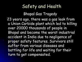 Safety and Health
          Bhopal Gas Tragedy
23 years ago, there was a gas leak from
a Union Carbide plant which led to killing
over 20000 thousands of people in
Bhopal and become the worst industrial
accident in India due to negligence of
proper safety features. Survivors still
suffer from various diseases and
battling for life and waiting for their
turn to get compensated.
 