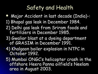 Safety and Health
  Major Accident in last decade (India)-:
1) Bhopal gas leak in December 1984.
2) Delhi gas leak from Sriram foods and
  fertilizers in December 1985.
3) Gwalior blast at a dyeing department
  of GRASIM in December 1991.
4) Khalgaon boiler explosion in NTPC in
  October 1992.
5) Mumbai ONGC’s helicopter crash in the
  offshore Heera Panna oilfield’s Neelam
  area in August 2003.
 