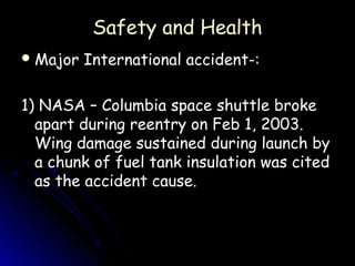 Safety and Health
 Major   International accident-:

1) NASA – Columbia space shuttle broke
  apart during reentry on Feb 1, 2003.
  Wing damage sustained during launch by
  a chunk of fuel tank insulation was cited
  as the accident cause.
 