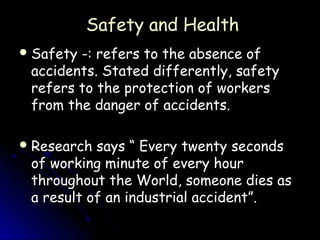 Safety and Health
 Safety-: refers to the absence of
 accidents. Stated differently, safety
 refers to the protection of workers
 from the danger of accidents.

 Research says “ Every twenty seconds
 of working minute of every hour
 throughout the World, someone dies as
 a result of an industrial accident”.
 
