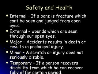 Safety and Health
 Internal  – If a bone is fracture which
  cant be seen and judged from open
  eyes.
 External – wounds which are seen
  through our open eyes.
 Major – Accidents results in death or
  results in prolonged injury.
 Minor – A scratch or injury does not
  seriously disable.
 Temporary – If a person recovers
  disability from which he can recover
  fully after certain period.
 