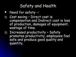 Safety and Health
    Need for safety -:
1)   Cost saving – Direct cost ie
     compensation and Indirect cost ie loss
     of production, damages of equipment,
     wastage of time.
2)   Increased productivity – Safety
     promotes productivity, employees feel
     safe and produce good quality and
     quantity.
 