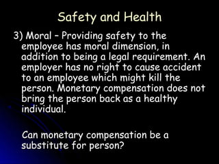 Safety and Health
3) Moral – Providing safety to the
  employee has moral dimension, in
  addition to being a legal requirement. An
  employer has no right to cause accident
  to an employee which might kill the
  person. Monetary compensation does not
  bring the person back as a healthy
  individual.

 Can monetary compensation be a
 substitute for person?
 