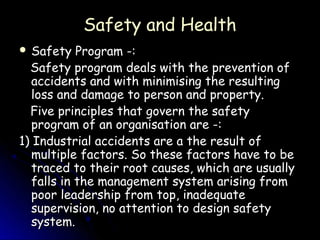 Safety and Health
 Safety   Program -:
  Safety program deals with the prevention of
  accidents and with minimising the resulting
  loss and damage to person and property.
  Five principles that govern the safety
  program of an organisation are -:
1) Industrial accidents are a the result of
  multiple factors. So these factors have to be
  traced to their root causes, which are usually
  falls in the management system arising from
  poor leadership from top, inadequate
  supervision, no attention to design safety
  system.
 