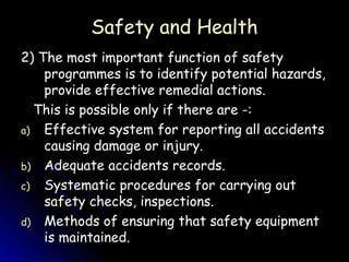 Safety and Health
2) The most important function of safety
    programmes is to identify potential hazards,
    provide effective remedial actions.
  This is possible only if there are -:
a) Effective system for reporting all accidents
    causing damage or injury.
b) Adequate accidents records.
c) Systematic procedures for carrying out
    safety checks, inspections.
d) Methods of ensuring that safety equipment
    is maintained.
 