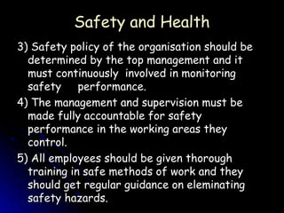 Safety and Health
3) Safety policy of the organisation should be
  determined by the top management and it
  must continuously involved in monitoring
  safety performance.
4) The management and supervision must be
  made fully accountable for safety
  performance in the working areas they
  control.
5) All employees should be given thorough
  training in safe methods of work and they
  should get regular guidance on eleminating
  safety hazards.
 
