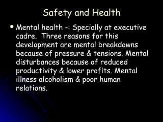 Safety and Health
 Mental  health -: Specially at executive
 cadre. Three reasons for this
 development are mental breakdowns
 because of pressure & tensions. Mental
 disturbances because of reduced
 productivity & lower profits. Mental
 illness alcoholism & poor human
 relations.
 