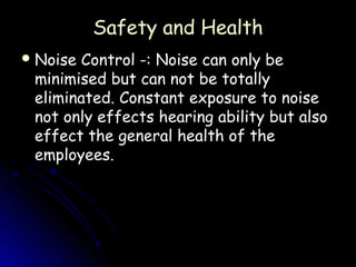 Safety and Health
 NoiseControl -: Noise can only be
 minimised but can not be totally
 eliminated. Constant exposure to noise
 not only effects hearing ability but also
 effect the general health of the
 employees.
 