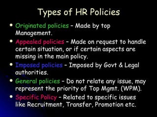 Types of HR Policies
 Originated  policies – Made by top
  Management.
 Appealed policies – Made on request to handle
  certain situation, or if certain aspects are
  missing in the main policy.
 Imposed policies – Imposed by Govt & Legal
  authorities.
 General policies – Do not relate any issue, may
  represent the priority of Top Mgmt. (WPM).
 Specific Policy – Related to specific issues
  like Recruitment, Transfer, Promotion etc.
 