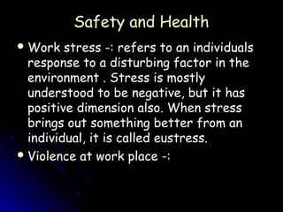 Safety and Health
 Work   stress -: refers to an individuals
  response to a disturbing factor in the
  environment . Stress is mostly
  understood to be negative, but it has
  positive dimension also. When stress
  brings out something better from an
  individual, it is called eustress.
 Violence at work place -:
 
