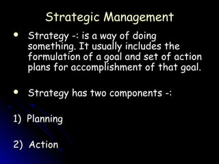 Strategic Management
   Strategy -: is a way of doing
    something. It usually includes the
    formulation of a goal and set of action
    plans for accomplishment of that goal.

   Strategy has two components -:

1) Planning

2) Action
 
