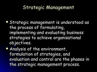Strategic Management

 Strategic management is understood as
  the process of formulating,
  implementing and evaluating business
  strategies to achieve organisational
  objectives.
 Analysis of the environment,
  formulation of strategies, and
  evaluation and control are the phases in
  the strategic management process.
 