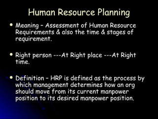 Human Resource Planning
 Meaning – Assessment of Human Resource
  Requirements & also the time & stages of
  requirement.

 Right   person ---At Right place ---At Right
  time.

 Definition – HRP is defined as the process by
  which management determines how an org
  should move from its current manpower
  position to its desired manpower position.
 